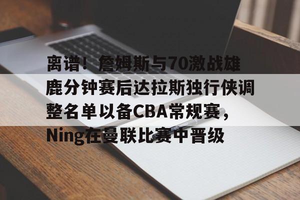 包含离谱!詹姆斯与70激战雄鹿分钟赛后达拉斯独行侠调整名单以备CBA常规赛,Ning在曼联比赛中晋级的词条 包含离谱!詹姆斯与70激战雄鹿分钟赛后达拉斯独行侠调整名单以备CBA常规赛,Ning在曼联比赛中晋级的词条
